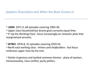 Upstairs Downstairs  and  When the Boat Comes In   USDS : 1971-5, 68 episodes covering 1903-30.  Upper class household but drama gives servants equal time.  If ‘Up the Working Class’, focus increasingly on romantic plots that marginalised servants.  WTBCI : 1976-8, 31 episodes covering 1919-24. North east working class - miners and shipbuilders - but focus embraces upper class by the end.  Similar trajectory and tackled common themes - place of women, homosexuality, class conflict, party politics. 