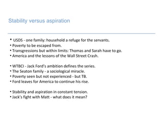 Stability versus aspiration USDS - one family: household a refuge for the servants. Poverty to be escaped from. Transgressions but within limits: Thomas and Sarah have to go. America and the lessons of the Wall Street Crash. WTBCI - Jack Ford’s ambition defines the series. The Seaton family - a sociological miracle.  Poverty seen but not experienced - but TB. Ford leaves for America to continue his rise. Stability and aspiration in constant tension.  Jack’s fight with Matt - what does it mean? s 
