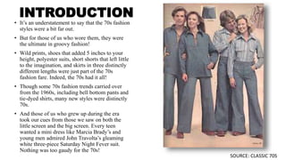 INTRODUCTION
• It’s an understatement to say that the 70s fashion
styles were a bit far out.
• But for those of us who wore them, they were
the ultimate in groovy fashion!
• Wild prints, shoes that added 5 inches to your
height, polyester suits, short shorts that left little
to the imagination, and skirts in three distinctly
different lengths were just part of the 70s
fashion fare. Indeed, the 70s had it all!
• Though some 70s fashion trends carried over
from the 1960s, including bell bottom pants and
tie-dyed shirts, many new styles were distinctly
70s.
• And those of us who grew up during the era
took our cues from those we saw on both the
little screen and the big screen. Every teen
wanted a mini dress like Marcia Brady’s and
young men admired John Travolta’s gleaming
white three-piece Saturday Night Fever suit.
Nothing was too gaudy for the 70s!
SOURCE: CLASSIC 70S
 