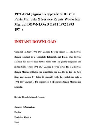 1971-1974 Jaguar E-Type series III V12
Parts Manuals & Service Repair Workshop
Manual DOWNLOAD (1971 1972 1973
1974)
INSTANT DOWNLOAD
Original Factory 1971-1974 Jaguar E-Type series III V12 Service
Repair Manual is a Complete Informational Book. This Service
Manual has easy-to-read text sections with top quality diagrams and
instructions. Trust 1971-1974 Jaguar E-Type series III V12 Service
Repair Manual will give you everything you need to do the job. Save
time and money by doing it yourself, with the confidence only a
1971-1974 Jaguar E-Type series III V12 Service Repair Manual can
provide.
Service Repair Manual Covers:
General Information
Engine
Emission Control
Fuel
 