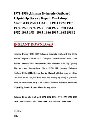 1971-1989 Johnson Evinrude Outboard
1Hp-60Hp Service Repair Workshop
Manual DOWNLOAD （1971 1972 1973
1974 1975 1976 1977 1978 1979 1980 1981
1982 1983 1984 1985 1986 1987 1988 1989）


INSTANT DOWNLOAD

Original Factory 1971-1989 Johnson Evinrude Outboard 1Hp-60Hp

Service Repair Manual is a Complete Informational Book. This

Service Manual has easy-to-read text sections with top quality

diagrams and instructions. Trust 1971-1989 Johnson Evinrude

Outboard 1Hp-60Hp Service Repair Manual will give you everything

you need to do the job. Save time and money by doing it yourself,

with the confidence only a 1971-1989 Johnson Evinrude Outboard

1Hp-60Hp Service Repair Manual can provide.



Johnson Evinrude Outboard 1971 1972 1973 1974 1975 1976 1977

1978 1979 1980 1981 1982 1983 1984 1985 1986 1987 1988 1989



1.25 Hp

2 Hp
 