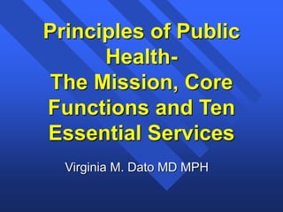 Principles of Public
Health-
The Mission, Core
Functions and Ten
Essential Services
Virginia M. Dato MD MPH
 