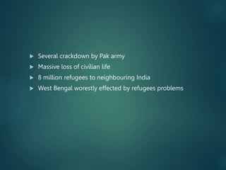  Several crackdown by Pak army
 Massive loss of civilian life
 8 million refugees to neighbouring India
 West Bengal worestly effected by refugees problems
 