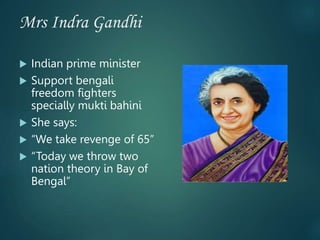 Mrs Indra Gandhi
 Indian prime minister
 Support bengali
freedom fighters
specially mukti bahini
 She says:
 “We take revenge of 65”
 “Today we throw two
nation theory in Bay of
Bengal”
 