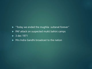  “Today we ended the mughlia sultanat forever”
 PAF attack on suspected mukti bahini camps
 3 dec 1971
 Mrs Indra Gandhi broadcast to the nation
 