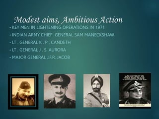Modest aims, Ambitious Action
• KEY MEN IN LIGHTENING OPERATIONS IN 1971
• INDIAN ARMY CHIEF GENERAL SAM MANECKSHAW
• LT . GENERAL K . P . CANDETH
• LT . GENERAL J . S. AURORA
• MAJOR GENERAL J.F.R. JACOB
 