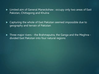  Limited aim of General Maneckshaw : occupy only two areas of East
Pakistan, Chittagong and Khulna
 Capturing the whole of East Pakistan seemed impossible due to
geography and terrain of Pakistan
 Three major rivers - the Brahmaputra, the Ganga and the Meghna -
divided East Pakistan into four natural regions
 