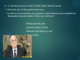  Lt. General Aurora's Chief of Staff, Major General Jacob
“ I think the aim of the government was
to take as much territory as possible in East Pakistan as to establish an
Bangladeshi government in their own territory.”
.
Dhaka was the geo-
political centre of East
Pakistan and seizing it was
most crucial.
 