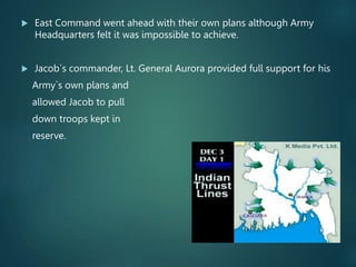  East Command went ahead with their own plans although Army
Headquarters felt it was impossible to achieve.
 Jacob`s commander, Lt. General Aurora provided full support for his
Army`s own plans and
allowed Jacob to pull
down troops kept in
reserve.
 