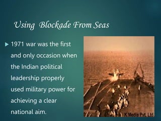 Using Blockade From Seas
 1971 war was the first
and only occasion when
the Indian political
leadership properly
used military power for
achieving a clear
national aim.
 