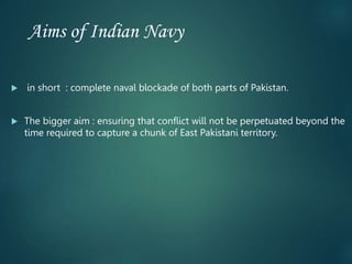 Aims of Indian Navy
 in short : complete naval blockade of both parts of Pakistan.
 The bigger aim : ensuring that conflict will not be perpetuated beyond the
time required to capture a chunk of East Pakistani territory.
 