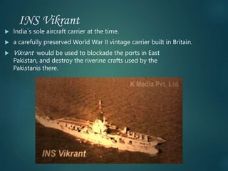 INS Vikrant
 India`s sole aircraft carrier at the time.
 a carefully preserved World War II vintage carrier built in Britain.
 Vikrant would be used to blockade the ports in East
Pakistan, and destroy the riverine crafts used by the
Pakistanis there.
 