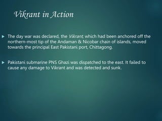 Vikrant in Action
 The day war was declared, the Vikrant, which had been anchored off the
northern-most tip of the Andaman & Nicobar chain of islands, moved
towards the principal East Pakistani port, Chittagong.
 Pakistani submarine PNS Ghazi was dispatched to the east. It failed to
cause any damage to Vikrant and was detected and sunk.
 