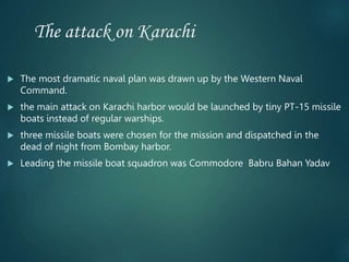 The attack on Karachi
 The most dramatic naval plan was drawn up by the Western Naval
Command.
 the main attack on Karachi harbor would be launched by tiny PT-15 missile
boats instead of regular warships.
 three missile boats were chosen for the mission and dispatched in the
dead of night from Bombay harbor.
 Leading the missile boat squadron was Commodore Babru Bahan Yadav
 
