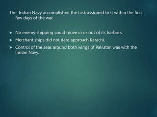 The Indian Navy accomplished the task assigned to it within the first
few days of the war.
 No enemy shipping could move in or out of its harbors.
 Merchant ships did not dare approach Karachi.
 Control of the seas around both wings of Pakistan was with the
Indian Navy.
 