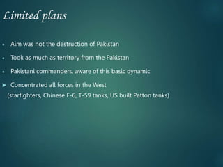 Limited plans
 Aim was not the destruction of Pakistan
 Took as much as territory from the Pakistan
 Pakistani commanders, aware of this basic dynamic
 Concentrated all forces in the West
(starfighters, Chinese F-6, T-59 tanks, US built Patton tanks)
 