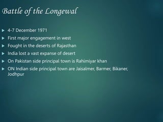 Battle of the Longewal
 4-7 December 1971
 First major engagement in west
 Fought in the deserts of Rajasthan
 India lost a vast expanse of desert
 On Pakistan side principal town is Rahimiyar khan
 ON Indian side principal town are Jaisalmer, Barmer, Bikaner,
Jodhpur
 