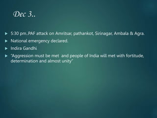 Dec 3..
 5:30 pm..PAF attack on Amritsar, pathankot, Sirinagar, Ambala & Agra.
 National emergency declared.
 Indira Gandhi
 “Aggression must be met and people of India will met with fortitude,
determination and almost unity”
 