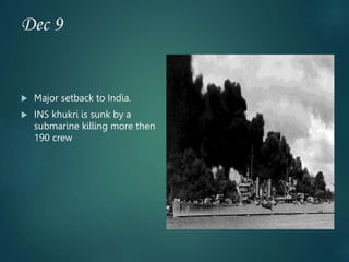 Dec 9
 Major setback to India.
 INS khukri is sunk by a
submarine killing more then
190 crew
 