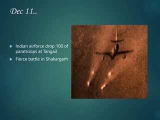 Dec 11..
 Indian airforce drop 100 of
paratroops at Tangail
 Fierce battle in Shakargarh
 