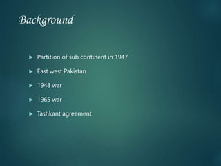 Background
 Partition of sub continent in 1947
 East west Pakistan
 1948 war
 1965 war
 Tashkant agreement
 