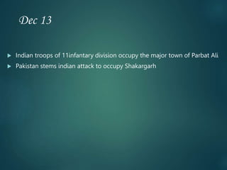 Dec 13
 Indian troops of 11infantary division occupy the major town of Parbat Ali
 Pakistan stems indian attack to occupy Shakargarh
 