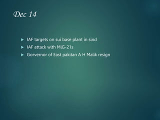 Dec 14
 IAF targets on sui base plant in sind
 IAF attack with MiG-21s
 Gorvernor of East pakitan A H Malik resign
 