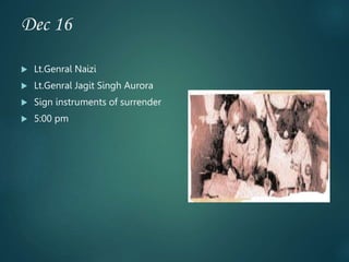 Dec 16
 Lt.Genral Naizi
 Lt.Genral Jagit Singh Aurora
 Sign instruments of surrender
 5:00 pm
 
