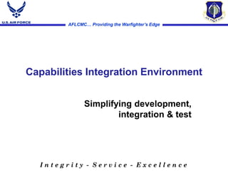 AFLCMC… Providing the Warfighter’s Edge
I n t e g r i t y - S e r v i c e - E x c e l l e n c e
Simplifying development,
integration & test
Capabilities Integration Environment
 