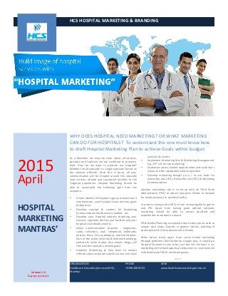  
HCS	
  HOSPITAL	
  MARKETING	
  &	
  BRANDING	
  	
  
	
   WHY	
  DOES	
  HOSPITAL	
  NEED	
  MARKETING?	
  OR	
  WHAT	
  MARKETING	
  
CAN	
  DO	
  FOR	
  HOSPITALS?	
  	
  To	
  understand	
  this	
  one	
  must	
  know	
  how	
  
to	
  draft	
  Hospital	
  Marketing	
  Plan	
  to	
  achieve	
  Goals	
  within	
  budget.	
  
1
As	
   a	
   Marketer	
   we	
   must	
   be	
   clear	
   about	
   all	
   services,	
  
specialty	
   and	
   facilities;	
   we	
   are	
   confident	
   to	
   promote.	
  
Next,	
   How	
   do	
   we	
   want	
   to	
   position	
   our	
   Hospital?	
  
Whether	
  ‘multi-­‐specialty’	
  or	
  ‘single	
  specialty’	
  based	
  on	
  
the	
   services	
   offered?	
   Once	
   this	
   is	
   done,	
   all	
   your	
  
communication	
   will	
   be	
   created	
   around	
   the	
   specialty	
  
wise	
   services	
   offered	
   and	
   supported	
   facilities	
   to	
   the	
  
Targeted	
   population.	
   Hospital	
   Marketing	
   should	
   be	
  
able	
   to	
   accomplish	
   the	
   following	
   right	
   from	
   the	
  
inception:	
  -­‐	
  
• Create	
  Identity	
  of	
  Hospital:	
  Logo	
  and	
  what	
  does	
  it	
  
communicate,	
  your	
  hospital	
  vision,	
  mission,	
  goals	
  
&	
  objective.	
  
• Develop	
   concept	
   &	
   content	
   for	
   Marketing	
  
Communication	
  like	
  Brochure,	
  leaflets	
  	
  	
  etc.	
  
• Develop	
   your	
   Hospital	
   website	
   featuring	
   your	
  
services,	
  specialty,	
  doctors	
  and	
  facilities	
  and	
  your	
  
hospital	
  co-­‐ordinates	
  mainly.	
  	
  
• Select	
   Communication	
   channels	
   -­‐ magazines,
radio, television,	
   mail,	
   telephone,	
   billboards,	
  
posters,	
  fliers,	
  CDs,	
  audiotapes,	
  and	
  the	
  Internet,	
  
look	
  of	
  the	
  stores	
  (internal	
  &	
  external	
  branding),	
  
website	
   &	
   other	
   media.	
   Also	
   emails,	
   blogs,	
   toll	
  
free	
  numbers	
  and	
  ads	
  (monologues).	
  
• Establish	
   Marketing	
   &	
   Sale	
   team	
   to	
   initiate	
  
referral	
  sales;	
  corporate	
  sales	
  &	
  various	
  out	
  reach	
  
2
activities	
  &	
  events.	
  	
  
• Implement	
  Marketing	
  Mix	
  &	
  Marketing	
  Management.	
  
E.g.;	
  8	
  P’s	
  of	
  service	
  marketing	
  
• Marketers	
  assess	
  market	
  opportunities	
  and	
  customer’s	
  
values	
  to	
  offer	
  acceptable	
  value	
  preposition.	
  
• Develop	
   marketing	
   budget	
   y-­‐o-­‐y	
   /	
   m-­‐o-­‐m	
   basis	
   for	
  
Above	
  the	
  Line	
  (ATL),	
  Below	
  the	
  Line	
  (BTL)	
  &	
  Marketing	
  
Communication.	
  
Another	
   marketing	
   role	
   is	
   to	
   tie-­‐up	
   with	
   all	
   Third	
   Party	
  
Administrator	
  (TPA)	
  to	
  attract	
  Insurance	
  Clients	
  to	
  hospital	
  
for	
  reimbursement	
  or	
  cashless	
  facility.	
  	
  	
  
In	
  order	
  to	
  increase	
  the	
  OPD,	
  in	
  turn	
  increasing	
  the	
  Surgeries	
  
and	
   IPD.	
   Apart	
   from	
   having	
   good	
   referral	
   network,	
  
marketing	
   should	
   be	
   able	
   to	
   attract	
   qualified	
   and	
  
experienced	
  consultant	
  on	
  board.	
  	
  
PR	
  &	
  Media	
  Planning:	
  accumulate	
  day-­‐to-­‐day	
  stories	
  such	
  as	
  
unique	
   case	
   study,	
   Quotes	
   in	
   generic	
   stories,	
   profiling	
   of	
  
spoke	
  person	
  &	
  Article	
  placement	
  in	
  Media.	
  	
  
Other	
   latest	
   trend	
   apart	
   from	
   social	
   media	
   marketing	
  
through	
   platforms	
   like	
   Facebook,	
   Google	
   plus	
   is	
   creating	
   a	
  
Hospital	
  Channel	
  on	
  you	
  tube.	
  Last	
  but	
  not	
  the	
  least	
  is	
  co-­‐
marketing	
  with	
  pharmaceutical	
  companies	
  or	
  co-­‐promotion	
  
with	
  healthcare	
  FMCG	
  retail	
  companies.	
  	
  
****	
  
	
  
2015	
  
April	
  
HOSPITAL	
  	
  
MARKETING	
  	
  
MANTRAS’	
  
	
  
ORGANIZATION	
  
Healthcare	
  Consulting	
  Services	
  (HCS),	
  
Mumbai	
  
PHONE	
  
+919820676723	
  
WEB	
  
www.healthcareconsultingservices.in	
  
Volume	
  1.0	
  
Copyright	
  @	
  2015	
  HCS	
  
 