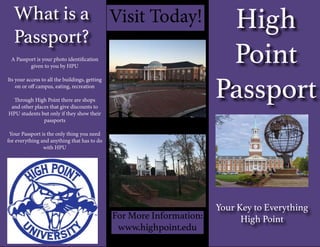 What is a
Passport?
Your Key to Everything
High Point
High
Point
Passport
A Passport is your photo identification
given to you by HPU
Its your access to all the buildings, getting
on or off campus, eating, recreation
Through High Point there are shops
and other places that give discounts to
HPU students but only if they show their
passports
Your Passport is the only thing you need
for everything and anything that has to do
with HPU
For More Information:
www.highpoint.edu
Visit Today!
 