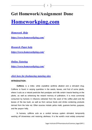 Sagar Institute Of Pharmaceutical Sciences,Sagar(M.P.)
1
Get Homework/Assignment Done
Homeworkping.com
Homework Help
https://www.homeworkping.com/
Research Paper help
https://www.homeworkping.com/
Online Tutoring
https://www.homeworkping.com/
click here for freelancing tutoring sites
INTRODUCTION:-
Caffeine is a bitter, white crystalline xanthine alkaloid and a stimulant drug.
Caffeine is found in varying quantities in the seeds, leaves, and fruit of some plants,
where it acts as a natural pesticide that paralyzes and kills certain insects feeding on the
plants, as well as enhancing the reward memory of pollinators. It is most commonly
consumed by humans in infusions extracted from the seed of the coffee plant and the
leaves of the tea bush, as well as from various foods and drinks containing products
derived from the kola nut. Other sources include yerba maté, guarana berries, guayusa,
and the yaupon holly.
In humans, caffeine acts as a central nervous system stimulant, temporarily
warding off drowsiness and restoring alertness. It is the world's most widely consumed
 