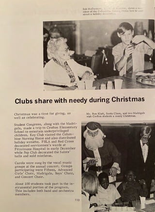 Bob McDermot • . , . r: roer, shows a re,-
ident of the Col...u 1t-1 •1e ~-lf :·, Home how to c.o,,-
struct a holiday dt c,,,J.ti .:,
Clubs share with needy during Christmas
Christmas was a time for giving, as
well as celebrating.
Student Congress, along with the Madri-
gals, made a trip to Crofton Elementary
School to entertain underprivileged
children. Key Club visited the Colurn-
bine Nursing Horne and also distributed
holiday wreaths. FBLA and Red Cross
decorated servicemen's wards at
Fitzsimons Hospital in early December
while Pep Club decorated the Saints'
halls and sold mistletoe.
Carols were sung by the vocal music
groups at the annual concert. Groups
participating were Fifteen, Advanced
Girls' Choir, Madrigals, Boys' Choir,
and Concert Choir.
About 100 students took part in the in-
strurnental portion of the program.
This includes both band and orchestra
members.
110
Mr. Ron Klatt, Santa Claus, and two Madrigals
wish Crofton students a merry Christmas.
 