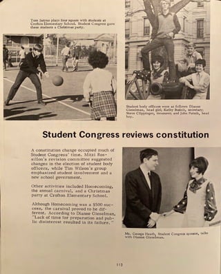 Tom Jaryno plays four square with students at
Crofton Elementary School. Student Congress gave
these students a Christmas party.
Student body officers were as follows: Dianne
Gieselman, head girl; Kathy Buzick, secretary;
Steve Clippinger, treasurer; and John Putnik, head
boy.
Student Congress reviews constitution
A constitution change occupied much of
Student Congress' time. Mitzi Ros-
sillon's revision committee suggested
changes in the election of student body
officers, while Tim Wilson's group
emphasized student involvement and a
new school government.
Other activities included Homecoming,
the annual carnival, and a Christmas
party at Crofton Elementary School.
Although Homecoming was a $500 suc-
cess, the carnival proved to be dif-
ferent. According to Dianne Gieselman
" . ,
Lack of time for preparation and pub-
lic disinterest resulted in its failure. "
112
Mr. George Heath, Student Congress sponsor, talks
with Dianne Gieselman.
 
