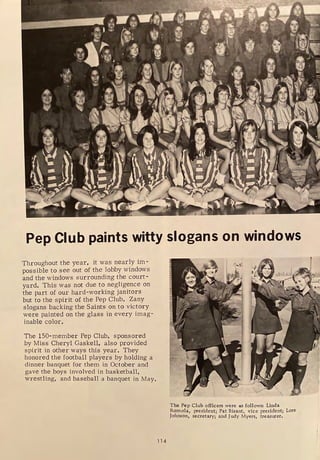 Pep Club paints witty slogans on windows
Throughout the year, it was nearly im-
possible to see out of the lobby windows
and the windows surrounding the court-
yard. This was not due to negligence on
the part of our hard-working janitors
but to the spirit of the Pep Club. Zany
slogans backing the Saints on to victory
were painted on the glass in every imag-
inable color.
The 150-member Pep Club, sponsored
by Miss Cheryl Gaskell, also provided
spirit in other ways this year. They
honored the football players by holding a
dinner banquet for them in October and
gave the boys involved in basketball,
wrestling, and baseball a banquet in May.
114
The Pep Club officers were as follows: Linda
Romola, president; Pat Bisant, vice president; Lore
Johnson, secretary; and Judy Myers, treasurer,
 