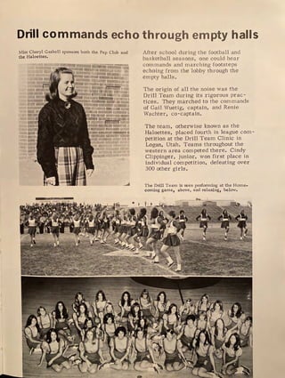 Drill commands echo through empty halls
Miss Cheryl Gaskell sponsors both the Pep Club and
the Haloettes.
I
I
I
I
;:=.-;~-----....-::=•
Ill
■
After school during the football and
basketball seasons, one could hear
comn1ands and marching footsteps
echoing from the lobby through the
empty halls.
The origin of all the noise was the
Drill Team during its rigorous prac-
tices. They marched to the commands
of Gail Wuetig, captain, and Renie
Wachter, co-captain.
The team, otherwise known as the
Haloettes, placed fourth in league com-
petition at the Drill Team Clinic in
Logan, Utah. Teams throughout the
western area competed there. Cindy
Clippinger, junior, won first place in
individual competition, defeating over
300 other girls.
The Drill Team is seen perfonning at the Home-
coming game, above, and relaxing, below.
 