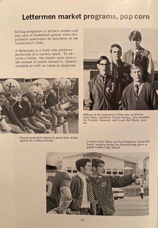 Lettermen market programs, pop corn
Selling programs at athletic events and
pop corn at basketball games were two
projects undertaken by members of the
Lettermen's Club.
A letterman is a Saint who achieves
perfection in a certain sport. To re-
ceive a letter, the player must earn a
set amount of points toward it. Sports-
manship as well as talent is required.
Players await their chance to prove their ability
against the Golden Demons.
Officers of the Lettermen's Club were as follows:
Allen Elson, president; Dennis KinseyI vice president;
Pat Tronick, treasurer; and Coach Bob Blank, spon-
sor.
118
Coaches Rudy Sabec and Pat Dougherty discuss the
Saints' progress during the Homecoming game a-
gainst Golden High School.
 