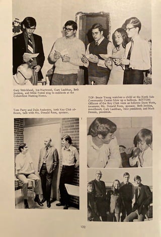 Gary Strickland, Joe Haywood, Gary Laubhan, Beth
Jenkins, and Mike Foster sing to residents at the
Columbine Nursing Home,
Tom Parry and Dale Anderson, both Key Club of-
ficers, talk with Mr, Donald Roos, sponsor,
_,,,. ~
.. -;J-
le> ~ ',
t'... K.
-
~ ~
,
•• I
r
'l

I
' ./
I
122
TOP: Bruce Young watches a child at the North Side
Community Center blow up a balloon. BOTTOM:
Officers of the Key Club were as follows: Dave Watts,
treasurer; Mr, Donald Roos, sponsor; Beth Jenkins,
sweetheart; Gary Laubhan, vice president; and Mark
Dennis, president.
~-
"""-
~
l a}
 