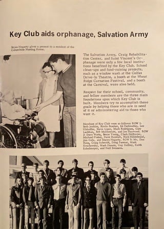 Key Club aids orphanage, Salvation Army
Bryan Hegarty gives a present to a resident of the
Columbine Nursing Home,
□
The Salvation Army, Craig Rehabilita-
tion Center, and Saint Vincent's Or-
phanage were only a few local institu-
tions benefited by the Key Chili. School
clean-ups and fund-raising projects,
such as a window wash at the Colfax
Drive- In Theatre, a booth at the Wheat
Ridge Carnation Festival, and a booth
at the Carnival, were also held.
Respect for their school, community,
and fellow members are the three main
foundations upon which Key Club is
built. Members try to accomplish these
goals by helping those who are in need
of it or administering aid to those who
want it.
Members of Key Club were as follows: ROW 1:
Beth Jenkins, Kevin Stocker, Ed Perlmutter, Lee
Ulshoffer, Steve Loper, Mark Rodriguez, Gary
Laubhan, Bob McDermott, and Joe Haywood. ROW
2: Dave Watts, Bruce Young, Clark Driftmier,
Michael Foster, Dave Randall, Rick Hildebrand,
Jim Gale, and Shawn Hegarty, ROW 3: Mr. Don
Roos, Craig Schmidt, Doug Farmer, Mark
Kruchowsky, Mark Dennis, Guy Kelley, Keith
Echelmeyer, and Neil Swanson.
~
'
I ,
f .
 