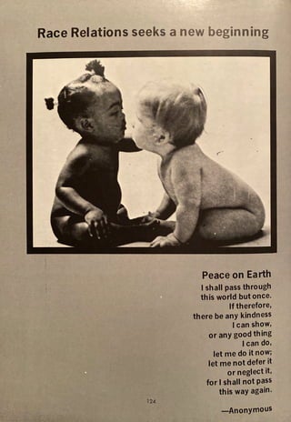 Race Relations seeks a new beginning
124
I •
Peace on Earth
I shall pass through
this world but once.
If therefore,
there be any kindness
Ican show,
or any good thing
Ican do,
let me do it now;
let me not defer it
or neglect it,
for I shall not pass
this way again.
-Anonymous
 