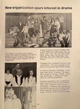 New organization spurs interest in drama
TOP: Thespian Club officers were as follows:
Marilyn Walsh, secretary-treasurer; Diane Walters,
president; Jane Miller, vice President; and Mr.
Bill Fisher, sponsor. BOTTOM: Linda Sidebottom
and Becky lbbison read the Thespians' fine arts
bulletin board.
. -r -
I
Members of Thespian Club were as follows: ROW
1: Terri Gunnison, Pete Giffin, Jess Paulsen, Dan
Bradbury, Mark Allen, Marilyn Seeley, and John
Glazar. ROW 2: Tim Chase, Jane Miller, Randy
Swann, Marilyn Walsh, Jody Dunsmore, Linda
Sidebottom, Kent Taylor, Diane Walker, Ann
Parry, Eileen Sponable, Becky lbbison, and Rick
Burcham.
Thespian Club completed its first year
in Saintland. The main purpose of the
Club is to promote high school drama.
In order to become a Thespian, a stu-
dent must obtain 10 points. He earns
these points by acting, writing, direct-
ing, producing, or being on a stage
crew in a school production.
Members attended a non-competitive
state convention held in Fort Collins.
They went to observe and sit in on
workshops. Thespians also sponsored
one half of the fine arts bulletin board,
which informed students in fields of
music, drama, films, and local plays .
 