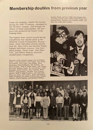 Membership doubles from previous year
Forty-six students, double the turnout
during the 1969-70 season, competed in
the Forensic League. And through the
efforts of these participants, the pro-
gram has produced the Saints' most
winning team.
The highest team award earned during
competition was second place at the
Jefferson County Sweepstakes Tourna-
ment, while individual awards totaled
over 60. Pete Giffin and Marilyn Walsh,
highest individual scorers, won first-
place prizes . Kathy Scott, John Ribo-
vich, and Debbie Baldwin received
second-place recognition.
Members of the Forensic League were as follows:
ROW 1: Jody Dunsmore, Kris Castor, Tina Smith,
Sue Banford, Amy Loper, Jane Miller, Steve
Henderson, Mark Rodriguez, Bob Sestrich, and
Bryan Hegarty, ROW 2: Kathy Dunne, Don Frazier,
Sue Gale, Marilyn Walsh, Zoe Anne Maier, Marti
Boatright, Kathy Mallory, Ken Gaeddert, Bruce
Nielson, Doug Scherer, and Mrs, Gayl Pearson,
sponsor. ROW 3: Mitzi Rossillon, John Ribovich,
Karia Lee Basta, Guy Kelley, Linda Sidebottom,
Mark Townsend, Don Stark, Calvin Hada, Debbie
Baldwin, Shawn Hegarty, and Kendrick Killian.
126
Marilyn Walsh and Pete Giffin look pleased after
receiving awards at the Golden-Wheat Ridge Invi-
tational Meet. Marilyn won a finalist medal and
Pete won a first place trophy. '
 
