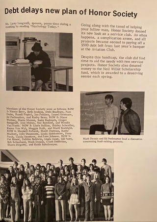 Debt delays new plan of Honor Society
Mr Larry Longwell, sponsor, passes time during a
ro;eting by reading "Psychology Today, 11
Members of the Honor Society were as follows: ROW
1: Nancy Brew, Beth Jenl<ins, Debi Bradbury, Pam
Daiss, Randi Popiel, Jan Frickey, Laurel s:vetnam,
Ed Perhnutter, and Kathy B_ean, ROW Z: J?iane
Walker Marie Maiers, Susie Kadnuck, Gi~gerdi
B ill Joni Moran Sue Bamford, and en e
urggr ' ROW 3. L?nda Sullins Shirley Scheidler,
Van Harte. · i ' · B · ht
Karen Von Wyl, Maggie Roth, and Marti oatrig •
ROW 4: Mayzell Ewbank, Sherri ~urman, Kathy
M 11 Jody Dunsmore Linda Sidebottom, Dana
a ory, ' J h ROW 5:
Reck Ga la Seastone, and Lore o nson, .
Pat Bisant: Debbie Baldwin? Lintla i~~lJi~/erry,
Bob Schuchard Mark Denms, Clar n ,
Shawn Hegarty', and Keith Echelmeyer,
Going along with the trend of helping
your fellow man, Honor Society donned
its new look as a service club. As often
happens, a complication arose, and all
projects became second to paying off a
$500 debt left from last year's banquet
at the Aviation Club.
Despite this handicap, the club did find
time to aid the needy with two service
projects. Honor Society also donated
money to the Neil Willet Scholarship
fund, which is awarded to a deserving
senior each spring.
Mark Dennis and Ed Perlmutter lead a discussion
concerning fund- raising projects.
 