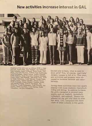 New activities increase interest in GAL
Members of the GAL were as follows: ROW 1: Patty
DeCock, Karen Kirk, Jane Younger, Jan Gilliland,
Patti Langdon, Jayne Gilliland, Karen Kuntz, Pam
Pryor, and Susie Blickem, ROW 2: Roni Stumbough,
Jacki McCloskey, Sharon Schell, Debbie Einspahr,
Kathy Mallory, Linda Magruder, Darlyne Kirschke,
Renee Fisher, Kris Hartung, and Shelly More. ROW
3: Cindy Haberkorn, Cathy Shively, Sophie Hafer,
Megan Leman, Arlyne Kirschke. Donnie Pierce,
Marti Boauight, Donna Clossen, Paulette Smith,
and Annette Wright, ROW 4: Pat Bisant, Pat
Williams, Trudie Richardson, Taffy Leonard, Sue
Dorsey, Diane Gaeddert, Carol Simons, Cindy
Chiappone, and Jean Swanstrom,
130
Second only to boys, what is sure to
draw girls? Fun, of course. And Girls'
Athletic League is full of it. This year,
new activities and projects were de-
signed to increase interest and mem-
bership.
Among these activities were two sports
popular with many students--horseback
riding and skiing. In addition to these,
the girls competed in several team
sports such as football, basketball,
volleyball, and softball. Tennis was
offered for the girl who likes to show
her skill. GAL competed with those
clubs of other schools in this game.
 