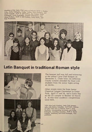 Members of the Lati:1- Club were as follows: ROW 1: Rushie
Cole, Kathy Battaglia, Kathy Talkin1 Pam Qualteri and
Sherri Leggett, ROW 2: Jeff Cohen, Jay Cohen Ma;k
Rodriguez, Marti Boatright, Dianne Gieselman' and
Diane Walters, ROW 3: Bill Ridley, Larry Sno~ and
Pete Woodward, '
'I
'
I
I
•
•
: I
••
•
:l
iiU
Latin Banquet in traditional Roman style
The banquet hall was full and brimming
at the annual Latin Chili Banquet on
December 2. Clubs from six Jefferson
County schools attended the feast with
students from the junior highs acting
as slaves.
Other events were the State Junior
Classical League Convention in Estes
Park, April 17 and 18, and a Latin Day
on the CU campus in Boulder on March
6. At this time academic competitions
were held.
TOP: Miss Leah Kindred, Latin Club sponsor,
talks with Shirley Scheidler, BQTTOM: Officers
of Latin Club were as follows: ROW 1: Parµ
Qualteri, corresponding secretary; and Kathy
Battaglia, recording secretary, ROW 2: Sherri
Leggett, president; and Marti Boatright, vice
president,
 