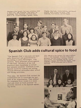 Members of the Spanish Club were as follows: ROW
1: Susie Gale, Jody Dunsmore, Joni Moran, Ed
Perlmutter, Mark Townsend, and Kathy Bean.
ROW 2: Mr. Gerald Blessinger, sponsor, Merlin
Wiggins, Don Stark, Debbie Baldwin and Mayzell
Ewbank. ROW 3: Karia Lee Basta ciark
Driftmier, Paul Dawson, and Bob
1
Berglin.
Spanish Club adds cultural spice to food
"The Spanish Chili's interests are basi-
cally theatrical and gastronomical."
According to Jerry Blessinger, club
sponsor, their principal preoccupation
is with food . Members of the club
practiced their knowledge at school
and initiated students' tastebuds to the
Spanish world by cooking and selling
various Mexican delicasies after school
and during activities.
This year, the Spanish Club revised its
constitution and re-examined the pur-
pose of the organization. They shifted
the emphasis from money to a more
real and close-at-hand purpose--to
promote interest in the Spanish- speak-
ing world.
142
TOP: Officers of the Spanish Club were as follows:
ROW 1: Jody Dunsmore, treasurer; Kathy Bean,
president; and Joni Moran, secretary. ROW 2:
Paul Dawson, vice president; and Mr. Gerald
Blessinger, sponsor. BOTTOM: Bob Berglin, Clark
Driftmier, and Ed Perlmutter look at Spanish
literature.
I
 