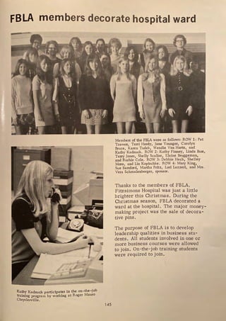 FBLA members decorate hospital ward
'UlJ!f
G
Kathy Kadnuck participates in the on-the-job
training program by working at Roger Mauro
Chryslerville.
145
Members of the FBLA were as follows: ROW 1: Pat
Travers, Terri Hardy, Jane Younger, Carolyn
Bruce, Karen Tudek, Wendie Van Harte, and
Kathy Kadnuck. ROW 2: Kathy Finney, Linda Buss,
Terry Jones, Shelly Scalise, Elaine Bruggeman,
and Rushie Cole. ROW 3: Debbie Heck, Shelley
More and Lin Kopischke. ROW 4: Mary King,
Sue Bamford, Martha Fritz, Lori Lazzeri, and Mrs,
Vera Schmalenberger, sponsor.
Thanks to the members of FBLA,
Fitzsimons Hospital was just a little
brighter this Christmas. During the
Christmas season, FBLA decorated a
ward at the hospital. The major money-
making project was the sale of decora-
tive pins.
The purpose of FBLA is to develop
leadership qualities in business stu-
dents. All students involved in one or
more business courses were allowed
to join. On-the-job training students
were required to join.
 