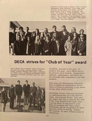 Members of DECA were as follows: ROW 1 : Maxie
Stephenson, Sally Dudnikoff, Carol Mills, Judy
Nicholas, Nicky Lopez, Sue Althen, and Mr.
Brent Davies. ROW 2: Debra Chiappone, Pam
Daiss, Pam Disterhoft, Candi Trebilcock, Doug
Scherer, and Mary Ann Sack. ROW 3: Terry
Angell, Gary Yamashita, Rich McAllister, Kerry
Wallace, Tracie Fritz, Greg Rogers, Mike Sopko,
Cheri Bonger, and John DeBello.
DECA strives for ''Club of Year'' award
DECA officers were as follows: Debbie Chiappone,
treasurer; Pam Daiss, publicity director; Gre g
Rogers, publicity director; Mike Sopko, president;
Mr. Brent Davies, coordinator and director; Maxie
Stephenson, secretary; and Mary Ann Sack, vice
president.
146
In DECA, success is the goal. To
achieve this goal, much effort has to
be given by each student. Cooperation,
interest, enthusiasm, and talent are
all elements that contribute to the final
product.
Each year the Distributive Education
Club at Jefferson establishes certain
lines to follow in attaining a high status
among other DECA clubs.
Attributes of each club are examined
at conferences set up on the district,
state, and national levels. This year
the major goal was to receive the Club
of the Year Award at the state meet.
A group effort is required to even
start to compete with other clubs.
~ndividuals can be recognized by show-
mg the_ir_ skills in selling, display,
advert1smg, or other related areas in
marketing.
t
 