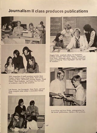 Journalism II class produces publications
·,
-·---~-----=-:-.......----.......~a.....a..a...a
TOP: Journalism II staff members include Mary
Cronin, Debbie Jones, Doug Kraft, Barb O'Day, .
and Nancy Brew. BOTTOM: Michele Brandt, Randi
Popiel, Myra Hoffarth, and Karen Von Wyl work
on academic copy for the yearbook.
Lori Premer Jan Davenport, Dana Reck, and Jeff
Stone comp~re notes before a journalism history
final.
147
Maggie Roth, yearbook editor; Lin Kopisc_
hke,
business manager; Miss Paula Pearcy, advisor; and
Dave Hahn, newspaper editor, lead the journalism
staff in publishing "Halo Highlights " and the "Jeff-
Hi Saintinel. "
Scott Kline and Dave Watts, photographers for
the Saints' publications, discuss a film problem.
 