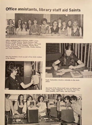 Office assistants, library staff aid Saints
Office assistants were as follows: ROW 1: Pam
Barney, Donnie Pierce, Desora Starnes, Mrs,
Yvonne Steidl, sponsor, Ellen Johnson, and Cindy
Harris. ROW 2: Gayle Pedersen, Wendy West,
Vicki Gasiorowski, Valerie Jolitz, Marsha Snyder,
and Trudy Richardson.
Rita Fox shelves a book as part of her daily routine
in the library.
Trudy Richardson checks a schedule in the main
office.
Members of the library staff were as follows: John
Glazar1 Peggy Pfalzgraf£, Pat Travers, Rita Fox,
Ellen Johnson, Jeff Cohen, and Jay Cohen.
 